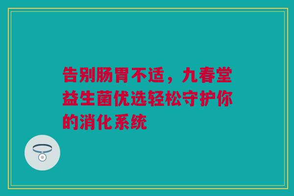 告别肠胃不适，九春堂益生菌优选轻松守护你的消化系统