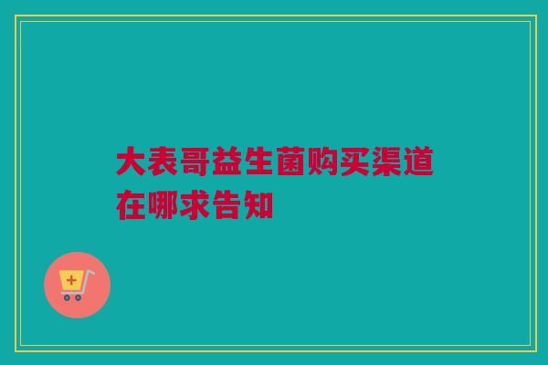大表哥益生菌购买渠道在哪求告知