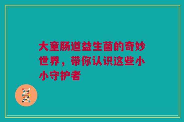 大童肠道益生菌的奇妙世界，带你认识这些小小守护者
