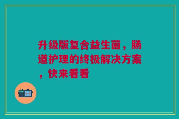 升级版复合益生菌，肠道护理的终极解决方案，快来看看