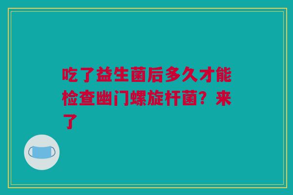 吃了益生菌后多久才能检查幽门螺旋杆菌？来了