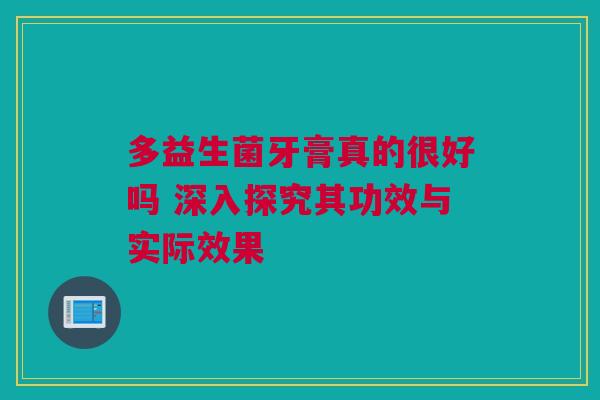 多益生菌牙膏真的很好吗 深入探究其功效与实际效果