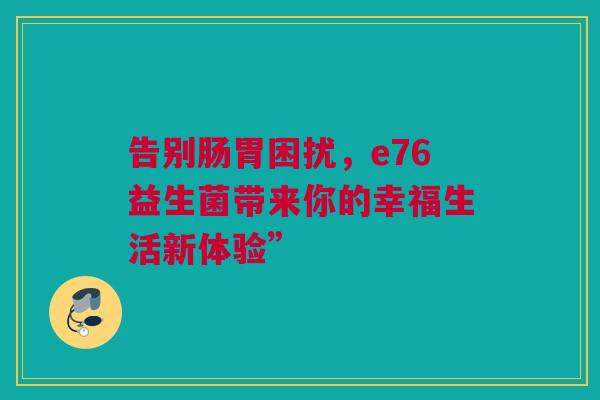 告别肠胃困扰，e76益生菌带来你的幸福生活新体验”