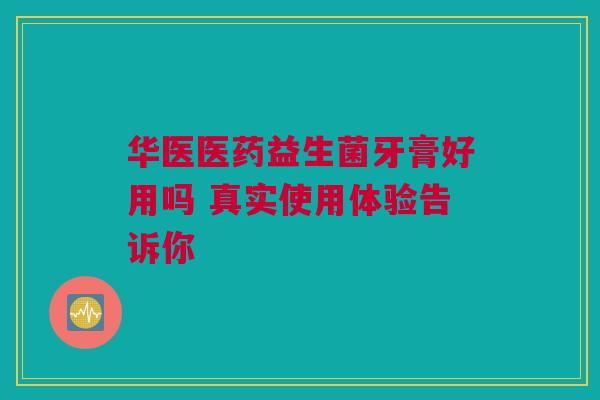 华医医药益生菌牙膏好用吗 真实使用体验告诉你