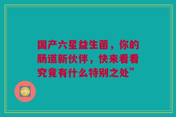国产六星益生菌，你的肠道新伙伴，快来看看究竟有什么特别之处”