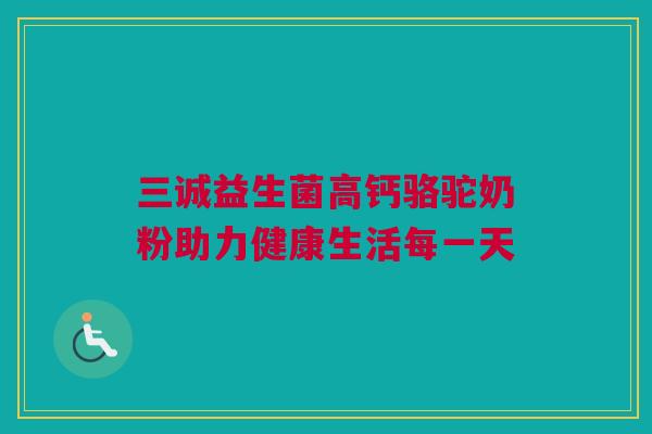三诚益生菌高钙骆驼奶粉助力健康生活每一天