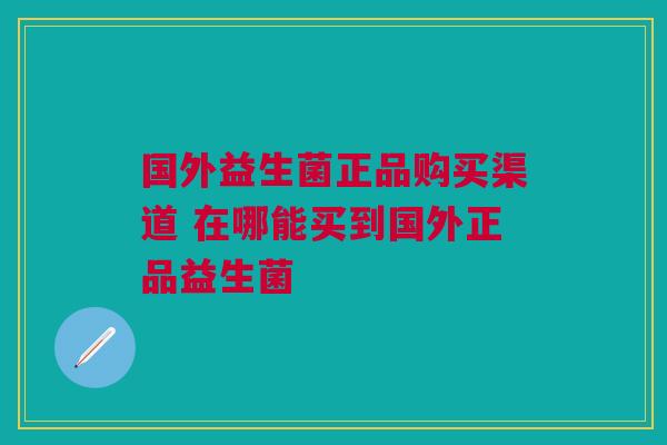 国外益生菌正品购买渠道 在哪能买到国外正品益生菌
