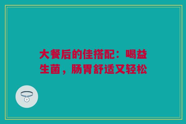 大餐后的佳搭配：喝益生菌，肠胃舒适又轻松
