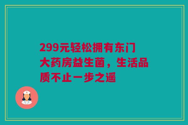 299元轻松拥有东门大药房益生菌，生活品质不止一步之遥