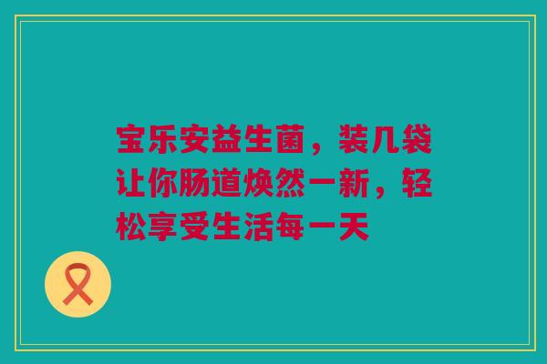 宝乐安益生菌，装几袋让你肠道焕然一新，轻松享受生活每一天