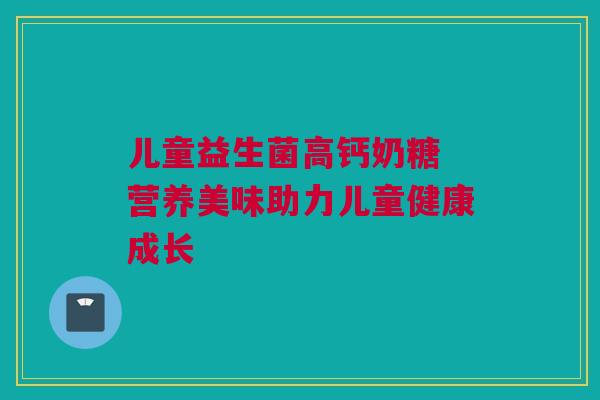 儿童益生菌高钙奶糖 营养美味助力儿童健康成长