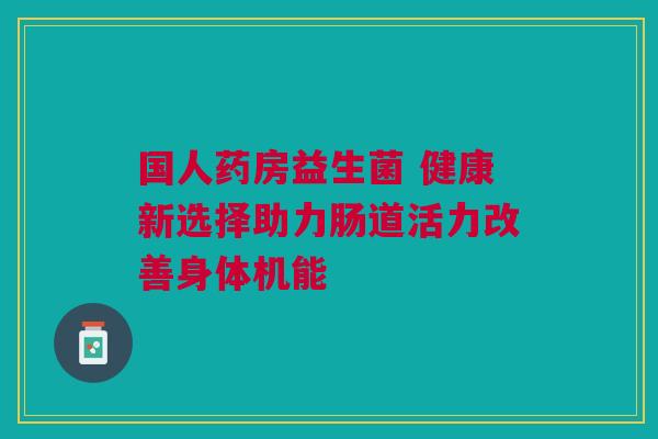 国人药房益生菌 健康新选择助力肠道活力改善身体机能