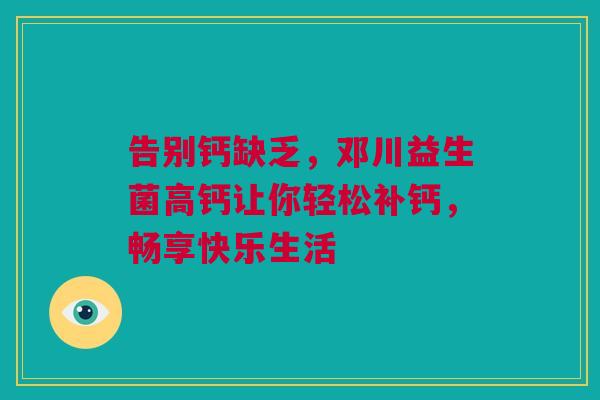 告别钙缺乏，邓川益生菌高钙让你轻松补钙，畅享快乐生活