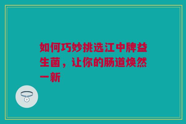 如何巧妙挑选江中牌益生菌，让你的肠道焕然一新