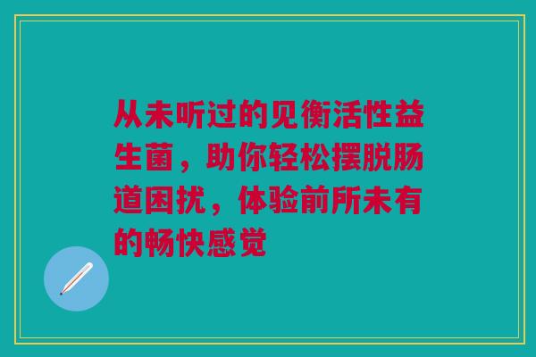 从未听过的见衡活性益生菌，助你轻松摆脱肠道困扰，体验前所未有的畅快感觉