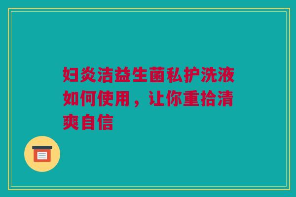 妇炎洁益生菌私护洗液如何使用，让你重拾清爽自信