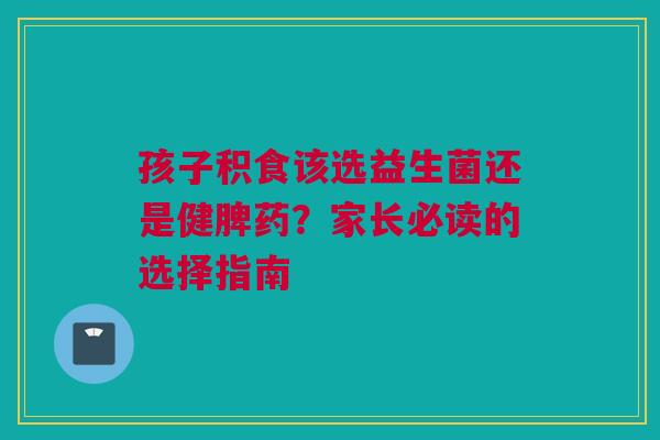 孩子积食该选益生菌还是健脾药？家长必读的选择指南