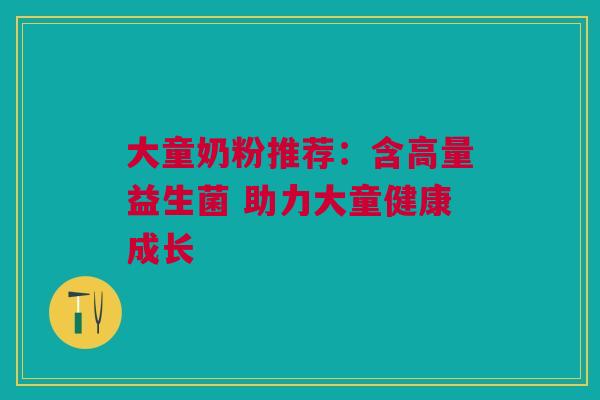 大童奶粉推荐：含高量益生菌 助力大童健康成长