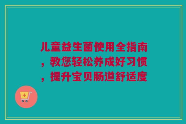 儿童益生菌使用全指南，教您轻松养成好习惯，提升宝贝肠道舒适度