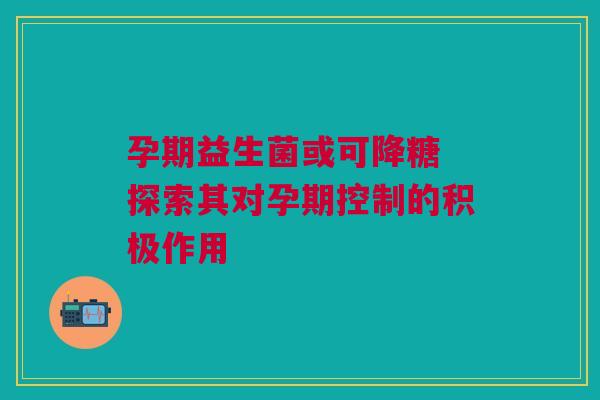 孕期益生菌或可降糖 探索其对孕期控制的积极作用