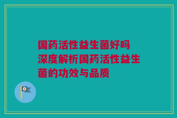国药活性益生菌好吗 深度解析国药活性益生菌的功效与品质