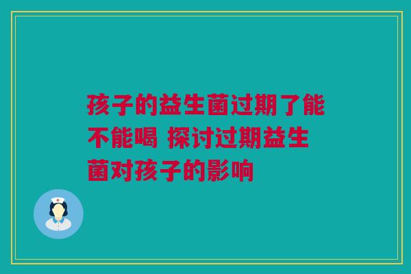 孩子的益生菌过期了能不能喝 探讨过期益生菌对孩子的影响