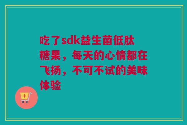 吃了sdk益生菌低肽糖果，每天的心情都在飞扬，不可不试的美味体验
