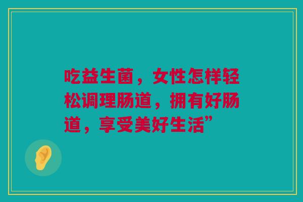 吃益生菌，女性怎样轻松调理肠道，拥有好肠道，享受美好生活”