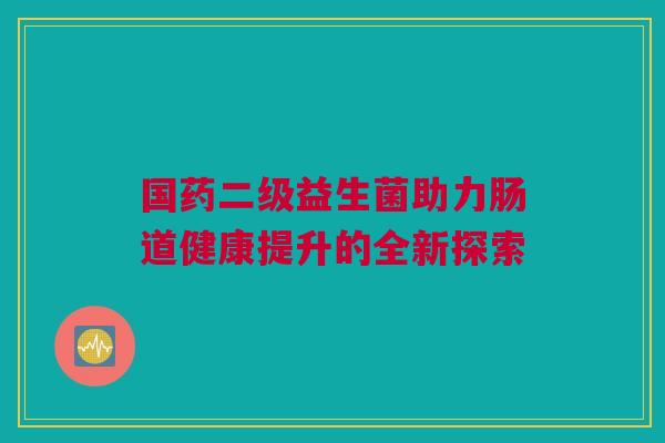 国药二级益生菌助力肠道健康提升的全新探索