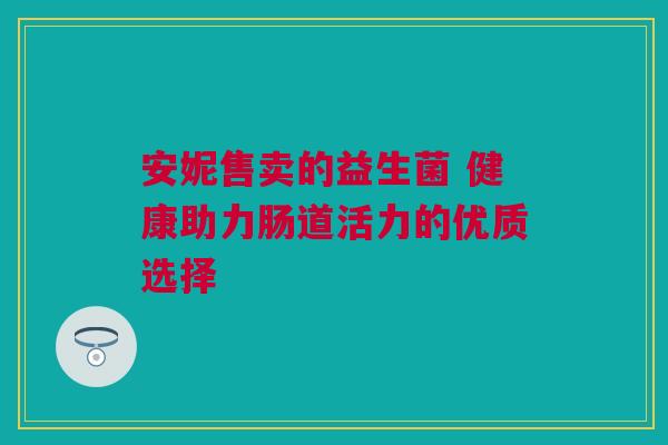 安妮售卖的益生菌 健康助力肠道活力的优质选择