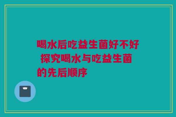 喝水后吃益生菌好不好 探究喝水与吃益生菌的先后顺序