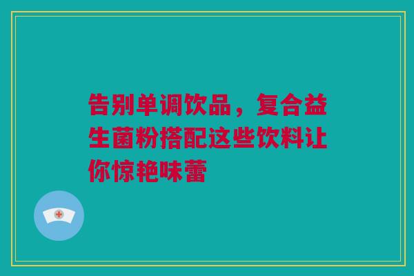 告别单调饮品，复合益生菌粉搭配这些饮料让你惊艳味蕾