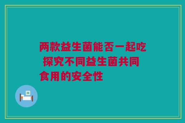 两款益生菌能否一起吃 探究不同益生菌共同食用的安全性