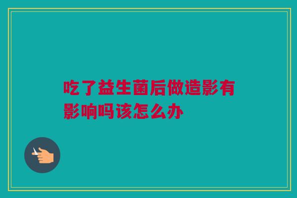 吃了益生菌后做造影有影响吗该怎么办