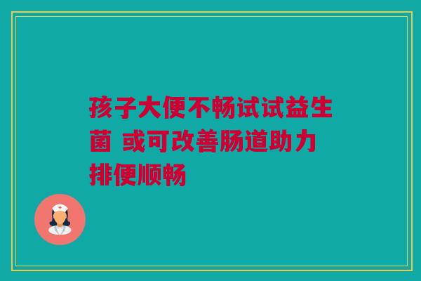 孩子大便不畅试试益生菌 或可改善肠道助力排便顺畅