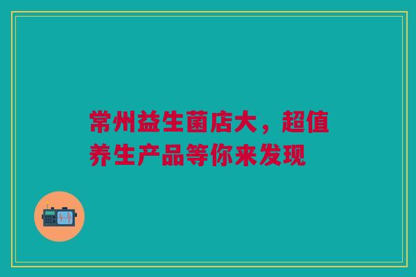 常州益生菌店大，超值养生产品等你来发现