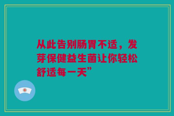 从此告别肠胃不适，发芽保健益生菌让你轻松舒适每一天”