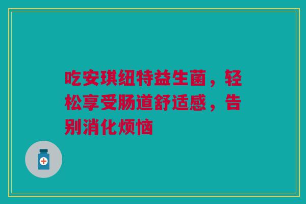吃安琪纽特益生菌，轻松享受肠道舒适感，告别消化烦恼