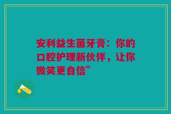 安利益生菌牙膏：你的口腔护理新伙伴，让你微笑更自信”