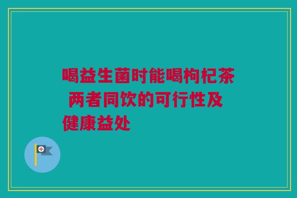 喝益生菌时能喝枸杞茶 两者同饮的可行性及健康益处