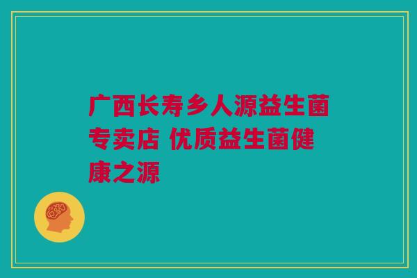 广西长寿乡人源益生菌专卖店 优质益生菌健康之源