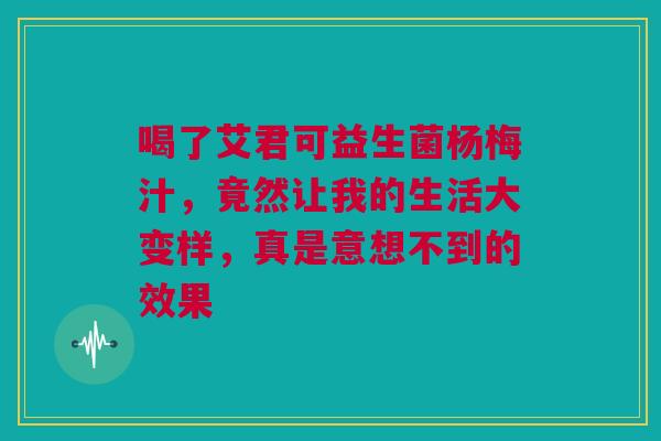 喝了艾君可益生菌杨梅汁，竟然让我的生活大变样，真是意想不到的效果