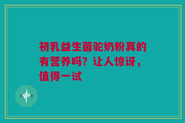 初乳益生菌驼奶粉真的有营养吗？让人惊讶，值得一试