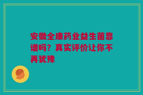 安徽全康药业益生菌靠谱吗？真实评价让你不再犹豫