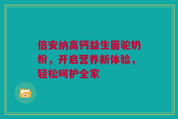倍安纳高钙益生菌驼奶粉，开启营养新体验，轻松呵护全家