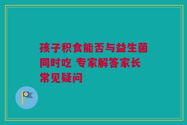 孩子积食能否与益生菌同时吃 专家解答家长常见疑问