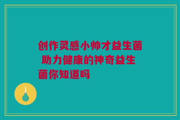 创作灵感小帅才益生菌 助力健康的神奇益生菌你知道吗