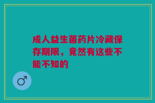 成人益生菌药片冷藏保存期限，竟然有这些不能不知的