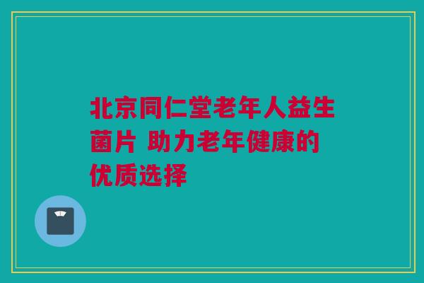 北京同仁堂老年人益生菌片 助力老年健康的优质选择