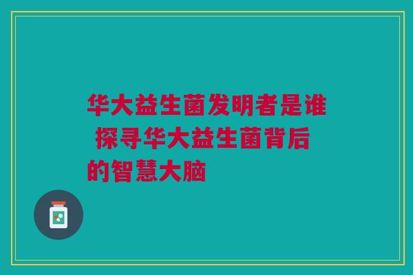 华大益生菌发明者是谁 探寻华大益生菌背后的智慧大脑